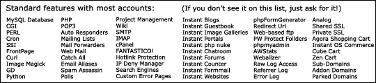 Standard features of most accounts inclue MySQL Database, CGI, PERL, Cron, SSI, FrontPage, Curl, Image Magick, GD, Python, PHP, POP3, Auto Responders, Mailing Lists, Mail Forwarders, Web Mail, Catch All, Email Aliases, Spam Assassin, Polls, Project Management, Wiki, SMTP, IMAP, cPanel, FANTASTICO!, Hotlink Protection, IP Deny Manager, Search Engines, Custom Error Pages, Instant Blogs, Instant Guestbook, Instant Image Galleries, Instant Portals, Instant php nuke, Instant Chatroom, Instant Forums, Instant Counter, Instant Formmail, Instant Websites, phpFormGenerator, Redirect Url, Web-based ftp, PW Protect Follders, phpmyadmin, AWStats, Webalizer, Raw Log Access, Referrer Log, Error Log, Analog, Shared SSL, Private SSL, Agora Shopping Cart, Instant OS Commerce, Cube Cart, Zen Cart, Sub-Domains, Addon Domains, Parked Domains 